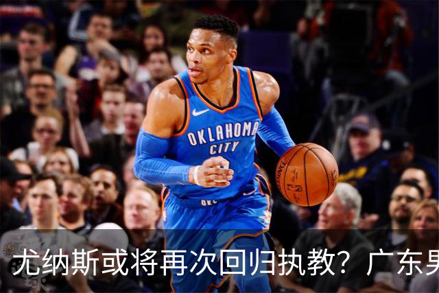 尤纳斯或将再次回归执教？广东男篮头号主帅人选出现变动，朱芳雨根本做不了主