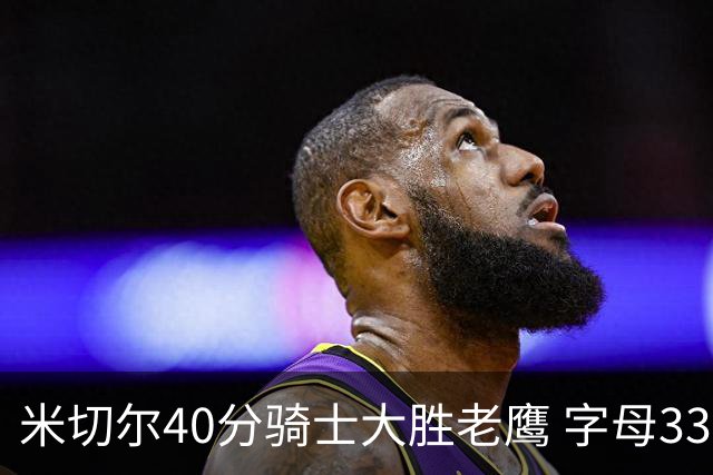 米切尔40分骑士大胜老鹰 字母33+10雄鹿灭热火